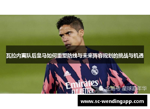 瓦拉内离队后皇马如何重塑防线与未来阵容规划的挑战与机遇