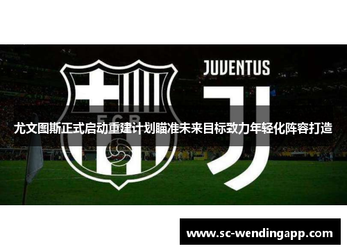 尤文图斯正式启动重建计划瞄准未来目标致力年轻化阵容打造