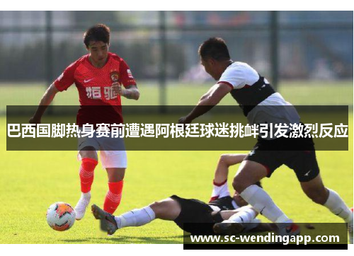 巴西国脚热身赛前遭遇阿根廷球迷挑衅引发激烈反应 巴西国脚热身赛前遭遇阿根廷球迷挑衅引发激烈反应