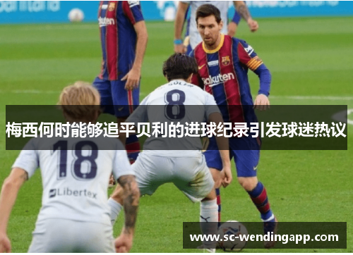 梅西何时能够追平贝利的进球纪录引发球迷热议