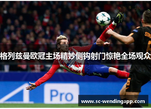 格列兹曼欧冠主场精妙侧钩射门惊艳全场观众