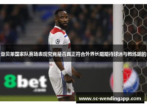 登贝莱国家队赛场表现究竟是否真正符合外界长期期待球迷与教练组的