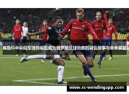 莫斯科中央陆军强势崛起成为俄罗斯足球劲旅的背后故事与未来展望