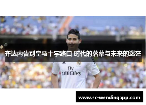 齐达内告别皇马十字路口 时代的落幕与未来的迷茫 齐达内告别皇马十字路口 时代的落幕与未来的迷茫
